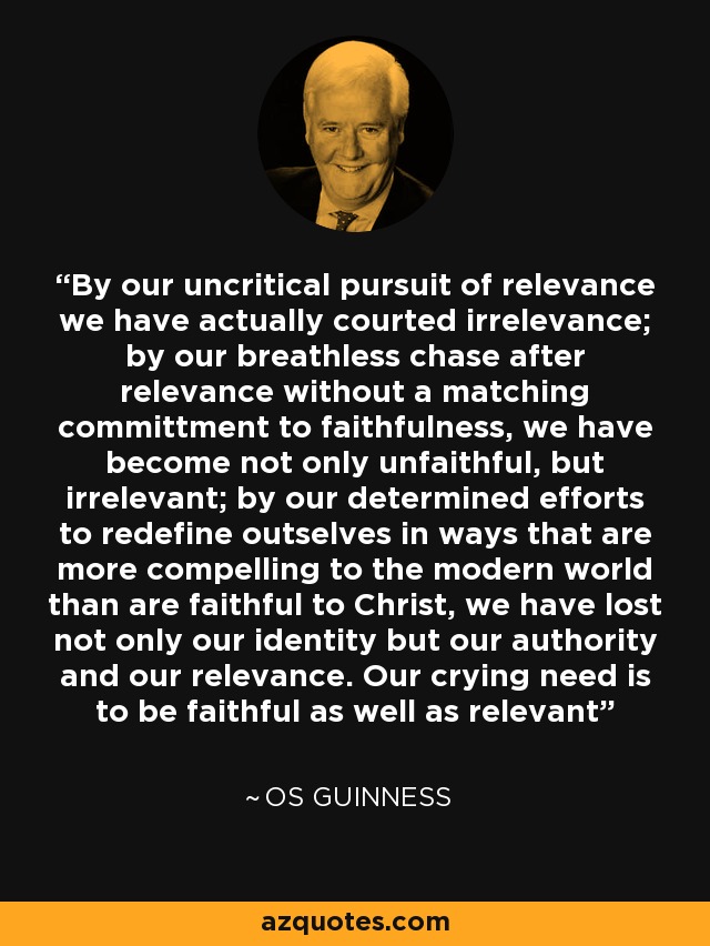 By our uncritical pursuit of relevance we have actually courted irrelevance; by our breathless chase after relevance without a matching committment to faithfulness, we have become not only unfaithful, but irrelevant; by our determined efforts to redefine outselves in ways that are more compelling to the modern world than are faithful to Christ, we have lost not only our identity but our authority and our relevance. Our crying need is to be faithful as well as relevant - Os Guinness