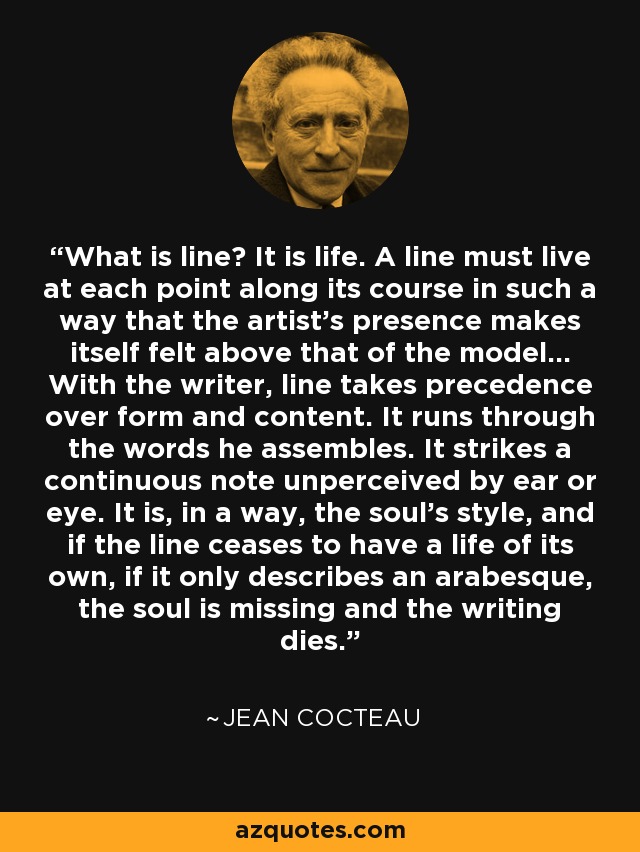 What is line? It is life. A line must live at each point along its course in such a way that the artist's presence makes itself felt above that of the model... With the writer, line takes precedence over form and content. It runs through the words he assembles. It strikes a continuous note unperceived by ear or eye. It is, in a way, the soul's style, and if the line ceases to have a life of its own, if it only describes an arabesque, the soul is missing and the writing dies. - Jean Cocteau