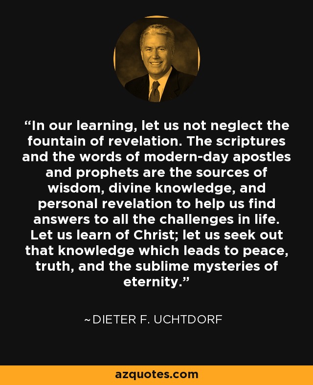 In our learning, let us not neglect the fountain of revelation. The scriptures and the words of modern-day apostles and prophets are the sources of wisdom, divine knowledge, and personal revelation to help us find answers to all the challenges in life. Let us learn of Christ; let us seek out that knowledge which leads to peace, truth, and the sublime mysteries of eternity. - Dieter F. Uchtdorf