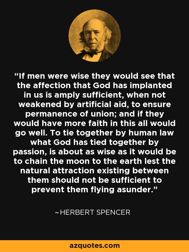 If men were wise they would see that the affection that God has implanted in us is amply sufficient, when not weakened by artificial aid, to ensure permanence of union; and if they would have more faith in this all would go well. To tie together by human law what God has tied together by passion, is about as wise as it would be to chain the moon to the earth lest the natural attraction existing between them should not be sufficient to prevent them flying asunder. - Herbert Spencer