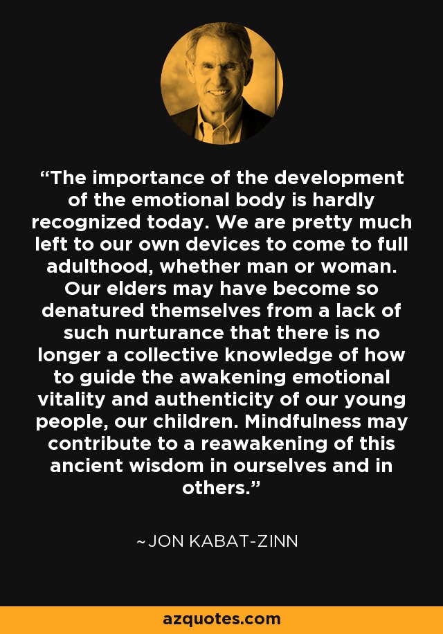 The importance of the development of the emotional body is hardly recognized today. We are pretty much left to our own devices to come to full adulthood, whether man or woman. Our elders may have become so denatured themselves from a lack of such nurturance that there is no longer a collective knowledge of how to guide the awakening emotional vitality and authenticity of our young people, our children. Mindfulness may contribute to a reawakening of this ancient wisdom in ourselves and in others. - Jon Kabat-Zinn