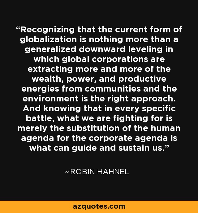 Recognizing that the current form of globalization is nothing more than a generalized downward leveling in which global corporations are extracting more and more of the wealth, power, and productive energies from communities and the environment is the right approach. And knowing that in every specific battle, what we are fighting for is merely the substitution of the human agenda for the corporate agenda is what can guide and sustain us. - Robin Hahnel