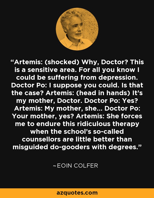 Artemis: (shocked) Why, Doctor? This is a sensitive area. For all you know I could be suffering from depression. Doctor Po: I suppose you could. Is that the case? Artemis: (head in hands) It's my mother, Doctor. Doctor Po: Yes? Artemis: My mother, she... Doctor Po: Your mother, yes? Artemis: She forces me to endure this ridiculous therapy when the school's so-called counsellors are little better than misguided do-gooders with degrees. - Eoin Colfer