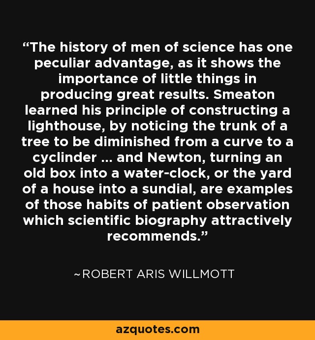 The history of men of science has one peculiar advantage, as it shows the importance of little things in producing great results. Smeaton learned his principle of constructing a lighthouse, by noticing the trunk of a tree to be diminished from a curve to a cyclinder ... and Newton, turning an old box into a water-clock, or the yard of a house into a sundial, are examples of those habits of patient observation which scientific biography attractively recommends. - Robert Aris Willmott