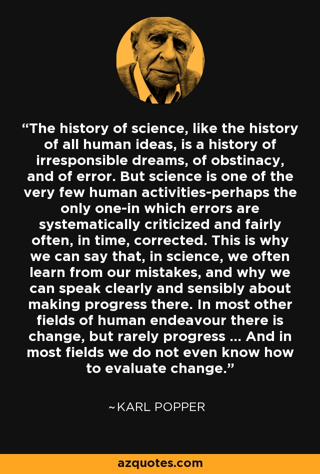 The history of science, like the history of all human ideas, is a history of irresponsible dreams, of obstinacy, and of error. But science is one of the very few human activities-perhaps the only one-in which errors are systematically criticized and fairly often, in time, corrected. This is why we can say that, in science, we often learn from our mistakes, and why we can speak clearly and sensibly about making progress there. In most other fields of human endeavour there is change, but rarely progress ... And in most fields we do not even know how to evaluate change. - Karl Popper