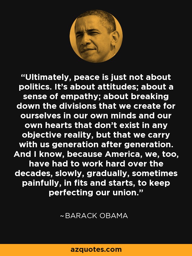 Ultimately, peace is just not about politics. It's about attitudes; about a sense of empathy; about breaking down the divisions that we create for ourselves in our own minds and our own hearts that don't exist in any objective reality, but that we carry with us generation after generation. And I know, because America, we, too, have had to work hard over the decades, slowly, gradually, sometimes painfully, in fits and starts, to keep perfecting our union. - Barack Obama