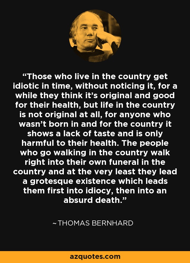 Those who live in the country get idiotic in time, without noticing it, for a while they think it's original and good for their health, but life in the country is not original at all, for anyone who wasn't born in and for the country it shows a lack of taste and is only harmful to their health. The people who go walking in the country walk right into their own funeral in the country and at the very least they lead a grotesque existence which leads them first into idiocy, then into an absurd death. - Thomas Bernhard