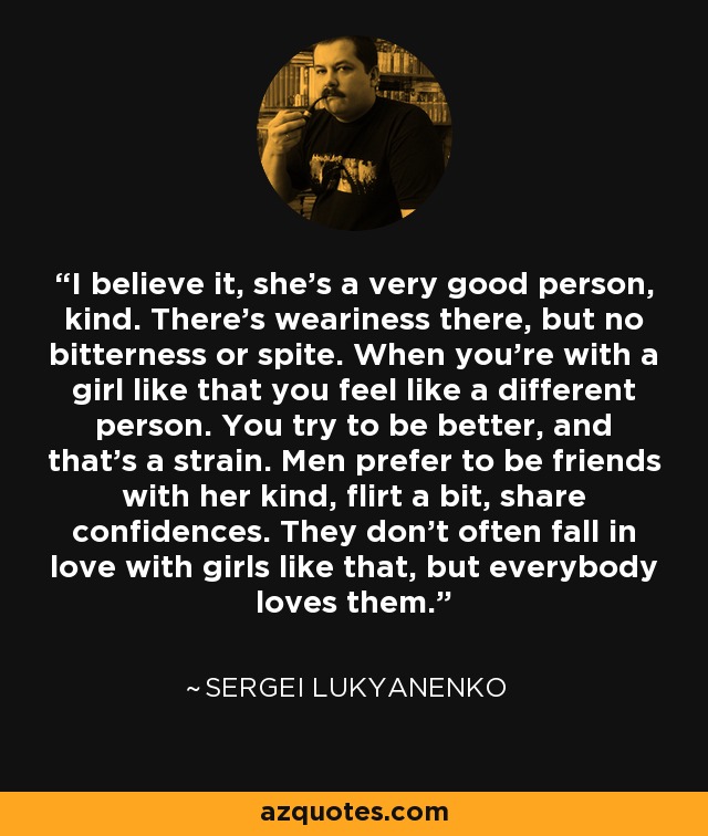 I believe it, she's a very good person, kind. There's weariness there, but no bitterness or spite. When you're with a girl like that you feel like a different person. You try to be better, and that's a strain. Men prefer to be friends with her kind, flirt a bit, share confidences. They don't often fall in love with girls like that, but everybody loves them. - Sergei Lukyanenko