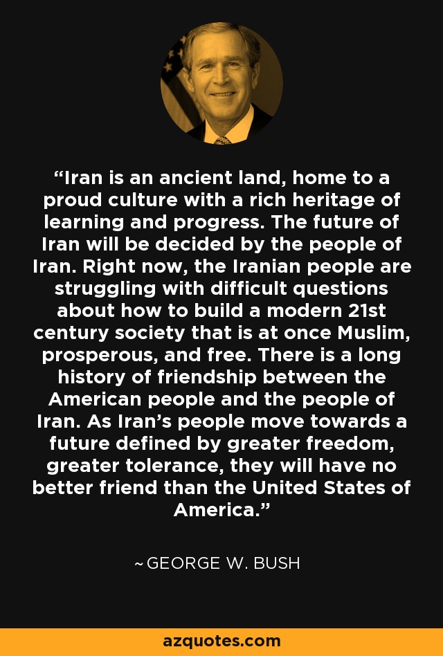 Iran is an ancient land, home to a proud culture with a rich heritage of learning and progress. The future of Iran will be decided by the people of Iran. Right now, the Iranian people are struggling with difficult questions about how to build a modern 21st century society that is at once Muslim, prosperous, and free. There is a long history of friendship between the American people and the people of Iran. As Iran's people move towards a future defined by greater freedom, greater tolerance, they will have no better friend than the United States of America. - George W. Bush