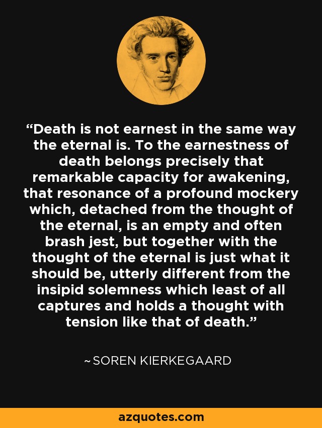 Death is not earnest in the same way the eternal is. To the earnestness of death belongs precisely that remarkable capacity for awakening, that resonance of a profound mockery which, detached from the thought of the eternal, is an empty and often brash jest, but together with the thought of the eternal is just what it should be, utterly different from the insipid solemness which least of all captures and holds a thought with tension like that of death. - Soren Kierkegaard