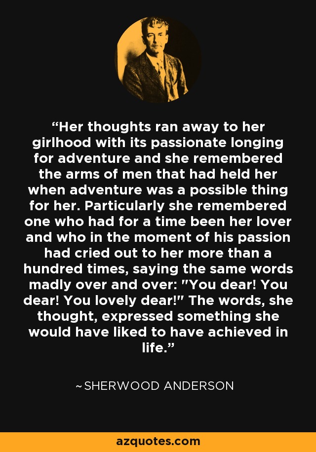 Her thoughts ran away to her girlhood with its passionate longing for adventure and she remembered the arms of men that had held her when adventure was a possible thing for her. Particularly she remembered one who had for a time been her lover and who in the moment of his passion had cried out to her more than a hundred times, saying the same words madly over and over: 