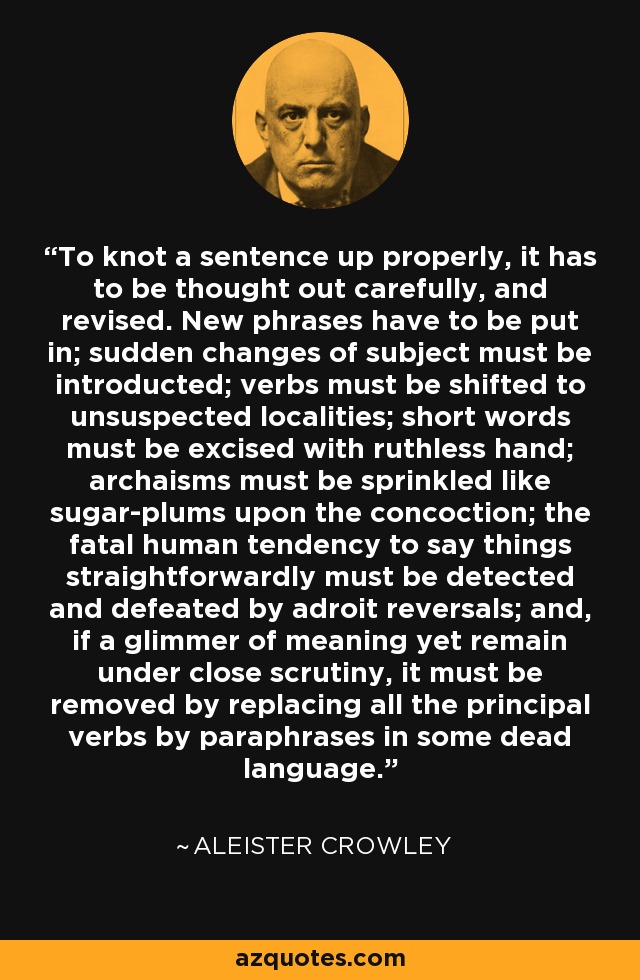 To knot a sentence up properly, it has to be thought out carefully, and revised. New phrases have to be put in; sudden changes of subject must be introducted; verbs must be shifted to unsuspected localities; short words must be excised with ruthless hand; archaisms must be sprinkled like sugar-plums upon the concoction; the fatal human tendency to say things straightforwardly must be detected and defeated by adroit reversals; and, if a glimmer of meaning yet remain under close scrutiny, it must be removed by replacing all the principal verbs by paraphrases in some dead language. - Aleister Crowley