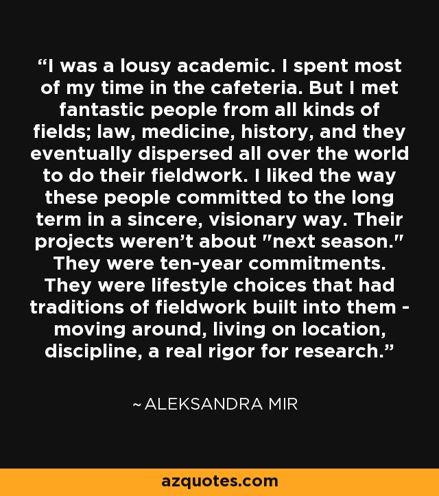 I was a lousy academic. I spent most of my time in the cafeteria. But I met fantastic people from all kinds of fields; law, medicine, history, and they eventually dispersed all over the world to do their fieldwork. I liked the way these people committed to the long term in a sincere, visionary way. Their projects weren't about 