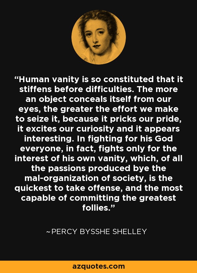 Human vanity is so constituted that it stiffens before difficulties. The more an object conceals itself from our eyes, the greater the effort we make to seize it, because it pricks our pride, it excites our curiosity and it appears interesting. In fighting for his God everyone, in fact, fights only for the interest of his own vanity, which, of all the passions produced bye the mal-organization of society, is the quickest to take offense, and the most capable of committing the greatest follies. - Percy Bysshe Shelley