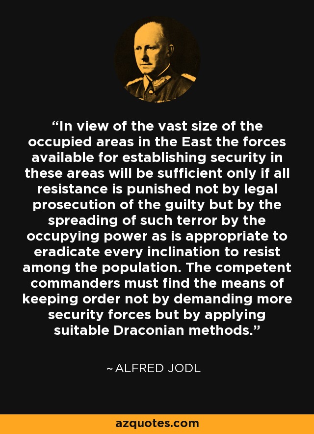 In view of the vast size of the occupied areas in the East the forces available for establishing security in these areas will be sufficient only if all resistance is punished not by legal prosecution of the guilty but by the spreading of such terror by the occupying power as is appropriate to eradicate every inclination to resist among the population. The competent commanders must find the means of keeping order not by demanding more security forces but by applying suitable Draconian methods. - Alfred Jodl