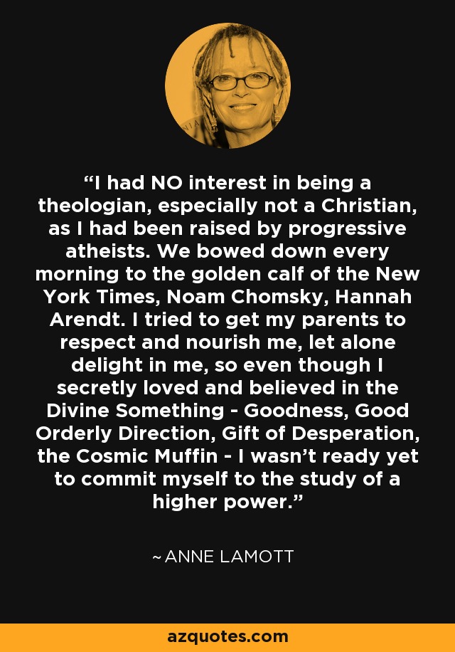 I had NO interest in being a theologian, especially not a Christian, as I had been raised by progressive atheists. We bowed down every morning to the golden calf of the New York Times, Noam Chomsky, Hannah Arendt. I tried to get my parents to respect and nourish me, let alone delight in me, so even though I secretly loved and believed in the Divine Something - Goodness, Good Orderly Direction, Gift of Desperation, the Cosmic Muffin - I wasn't ready yet to commit myself to the study of a higher power. - Anne Lamott