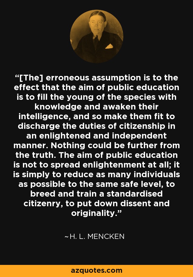 [The] erroneous assumption is to the effect that the aim of public education is to fill the young of the species with knowledge and awaken their intelligence, and so make them fit to discharge the duties of citizenship in an enlightened and independent manner. Nothing could be further from the truth. The aim of public education is not to spread enlightenment at all; it is simply to reduce as many individuals as possible to the same safe level, to breed and train a standardised citizenry, to put down dissent and originality. - H. L. Mencken