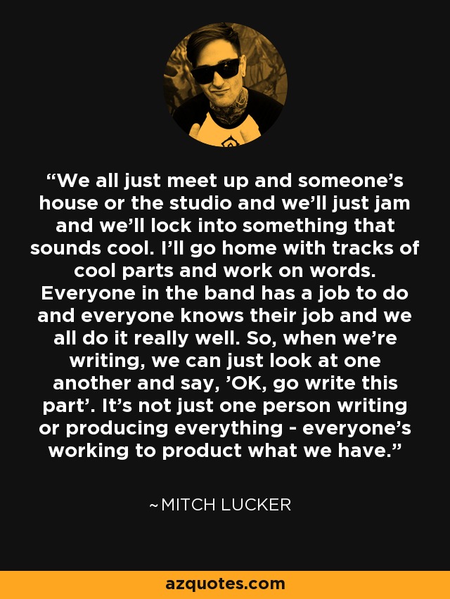 We all just meet up and someone's house or the studio and we'll just jam and we'll lock into something that sounds cool. I'll go home with tracks of cool parts and work on words. Everyone in the band has a job to do and everyone knows their job and we all do it really well. So, when we're writing, we can just look at one another and say, 'OK, go write this part'. It's not just one person writing or producing everything - everyone's working to product what we have. - Mitch Lucker