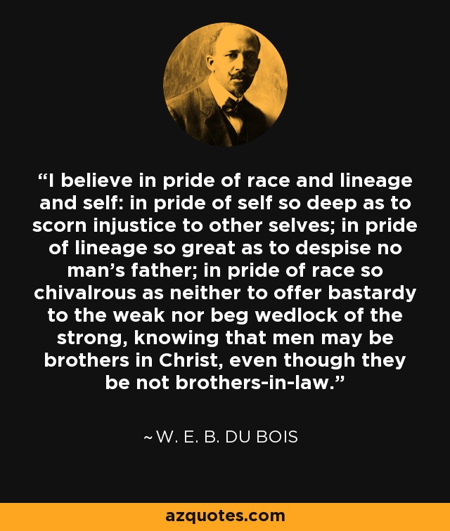 I believe in pride of race and lineage and self: in pride of self so deep as to scorn injustice to other selves; in pride of lineage so great as to despise no man's father; in pride of race so chivalrous as neither to offer bastardy to the weak nor beg wedlock of the strong, knowing that men may be brothers in Christ, even though they be not brothers-in-law. - W. E. B. Du Bois