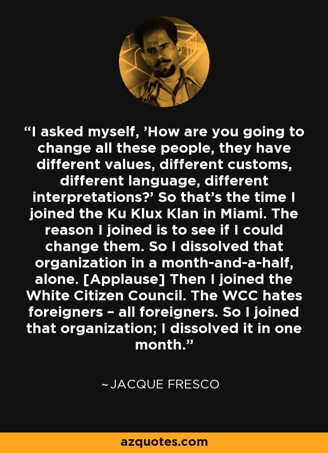 I asked myself, 'How are you going to change all these people, they have different values, different customs, different language, different interpretations?' So that’s the time I joined the Ku Klux Klan in Miami. The reason I joined is to see if I could change them. So I dissolved that organization in a month-and-a-half, alone. [Applause] Then I joined the White Citizen Council. The WCC hates foreigners – all foreigners. So I joined that organization; I dissolved it in one month. - Jacque Fresco