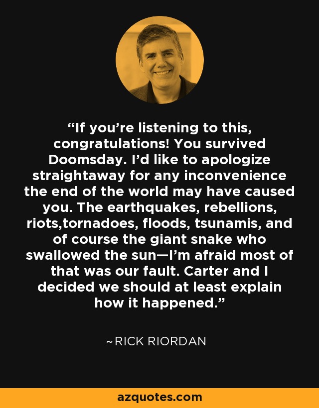 If you’re listening to this, congratulations! You survived Doomsday. I’d like to apologize straightaway for any inconvenience the end of the world may have caused you. The earthquakes, rebellions, riots,tornadoes, floods, tsunamis, and of course the giant snake who swallowed the sun—I’m afraid most of that was our fault. Carter and I decided we should at least explain how it happened. - Rick Riordan