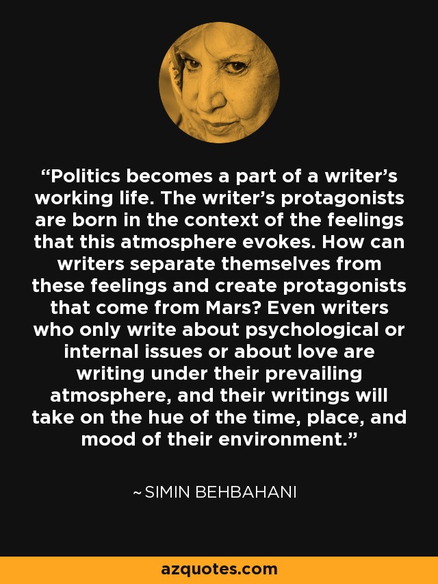 Politics becomes a part of a writer's working life. The writer's protagonists are born in the context of the feelings that this atmosphere evokes. How can writers separate themselves from these feelings and create protagonists that come from Mars? Even writers who only write about psychological or internal issues or about love are writing under their prevailing atmosphere, and their writings will take on the hue of the time, place, and mood of their environment. - Simin Behbahani