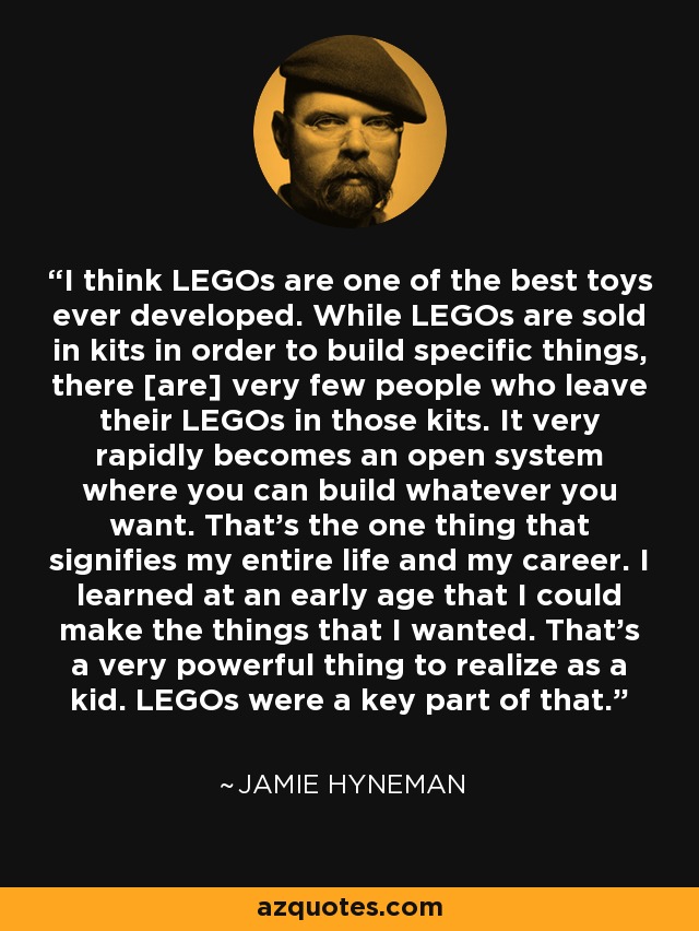 I think LEGOs are one of the best toys ever developed. While LEGOs are sold in kits in order to build specific things, there [are] very few people who leave their LEGOs in those kits. It very rapidly becomes an open system where you can build whatever you want. That's the one thing that signifies my entire life and my career. I learned at an early age that I could make the things that I wanted. That's a very powerful thing to realize as a kid. LEGOs were a key part of that. - Jamie Hyneman