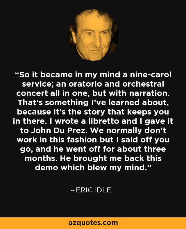 So it became in my mind a nine-carol service; an oratorio and orchestral concert all in one, but with narration. That's something I've learned about, because it's the story that keeps you in there. I wrote a libretto and I gave it to John Du Prez. We normally don't work in this fashion but I said off you go, and he went off for about three months. He brought me back this demo which blew my mind. - Eric Idle