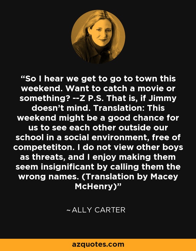 So I hear we get to go to town this weekend. Want to catch a movie or something? --Z P.S. That is, if Jimmy doesn't mind. Translation: This weekend might be a good chance for us to see each other outside our school in a social environment, free of competetiton. I do not view other boys as threats, and I enjoy making them seem insignificant by calling them the wrong names. (Translation by Macey McHenry) - Ally Carter