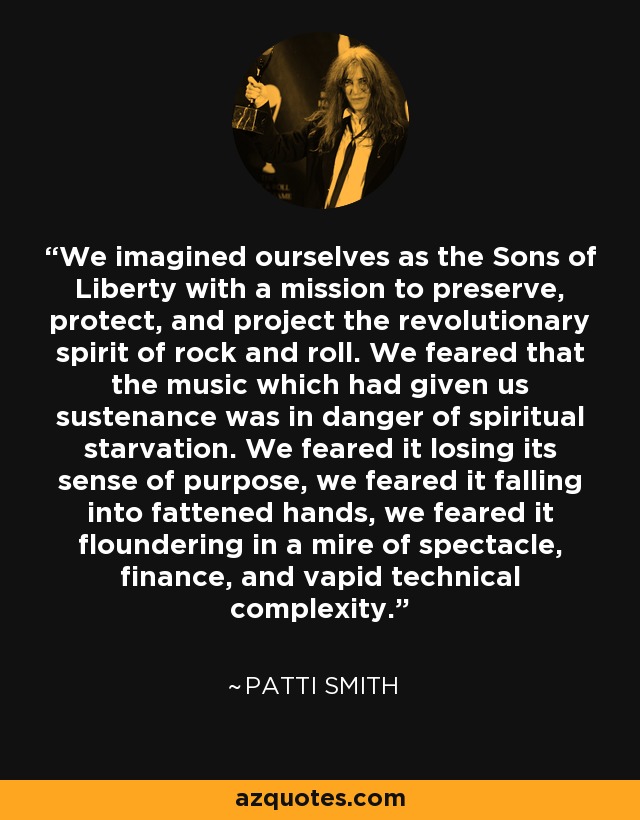 We imagined ourselves as the Sons of Liberty with a mission to preserve, protect, and project the revolutionary spirit of rock and roll. We feared that the music which had given us sustenance was in danger of spiritual starvation. We feared it losing its sense of purpose, we feared it falling into fattened hands, we feared it floundering in a mire of spectacle, finance, and vapid technical complexity. - Patti Smith