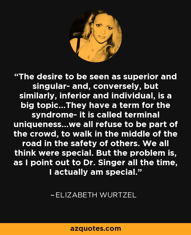 The desire to be seen as superior and singular- and, conversely, but similarly, inferior and individual, is a big topic...They have a term for the syndrome- it is called terminal uniqueness...we all refuse to be part of the crowd, to walk in the middle of the road in the safety of others. We all think were special. But the problem is, as I point out to Dr. Singer all the time, I actually am special. - Elizabeth Wurtzel