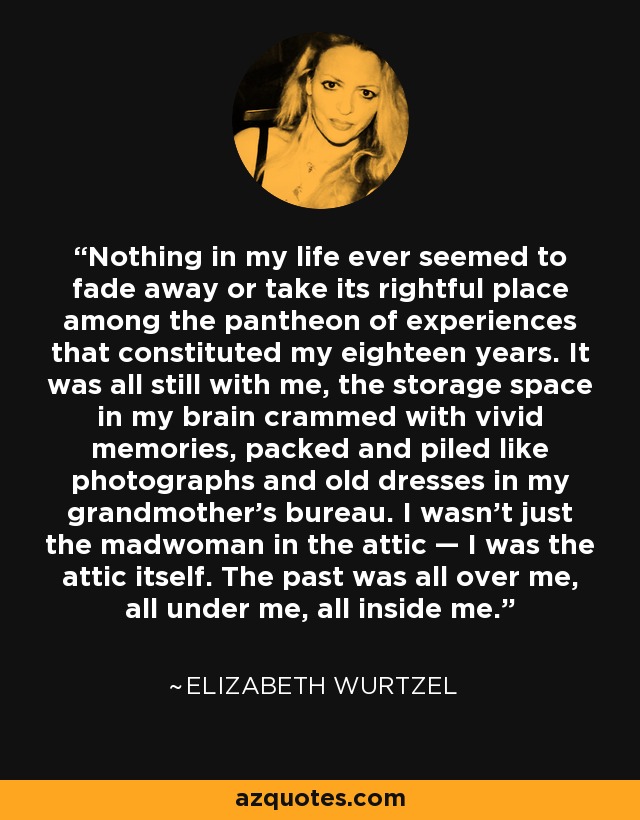 Nothing in my life ever seemed to fade away or take its rightful place among the pantheon of experiences that constituted my eighteen years. It was all still with me, the storage space in my brain crammed with vivid memories, packed and piled like photographs and old dresses in my grandmother’s bureau. I wasn’t just the madwoman in the attic — I was the attic itself. The past was all over me, all under me, all inside me. - Elizabeth Wurtzel