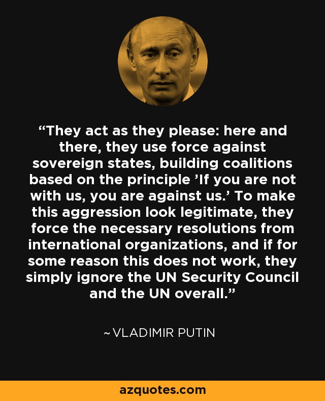 They act as they please: here and there, they use force against sovereign states, building coalitions based on the principle 'If you are not with us, you are against us.' To make this aggression look legitimate, they force the necessary resolutions from international organizations, and if for some reason this does not work, they simply ignore the UN Security Council and the UN overall. - Vladimir Putin