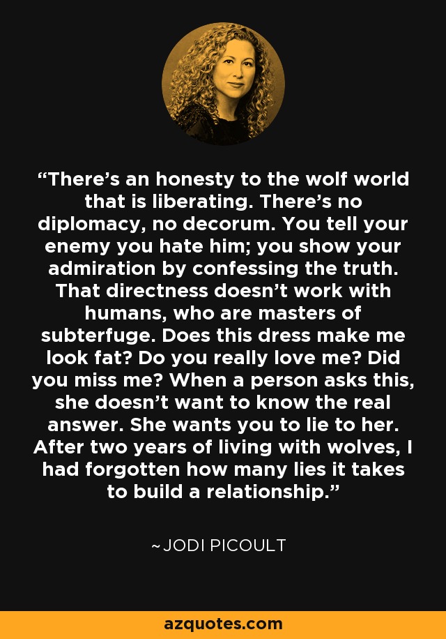 There's an honesty to the wolf world that is liberating. There's no diplomacy, no decorum. You tell your enemy you hate him; you show your admiration by confessing the truth. That directness doesn't work with humans, who are masters of subterfuge. Does this dress make me look fat? Do you really love me? Did you miss me? When a person asks this, she doesn't want to know the real answer. She wants you to lie to her. After two years of living with wolves, I had forgotten how many lies it takes to build a relationship. - Jodi Picoult