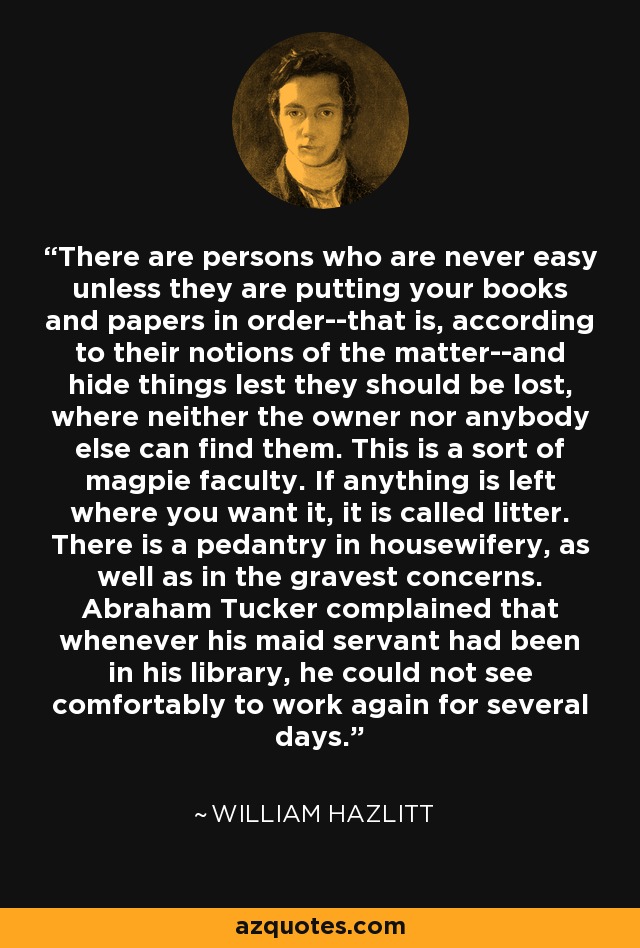 There are persons who are never easy unless they are putting your books and papers in order--that is, according to their notions of the matter--and hide things lest they should be lost, where neither the owner nor anybody else can find them. This is a sort of magpie faculty. If anything is left where you want it, it is called litter. There is a pedantry in housewifery, as well as in the gravest concerns. Abraham Tucker complained that whenever his maid servant had been in his library, he could not see comfortably to work again for several days. - William Hazlitt