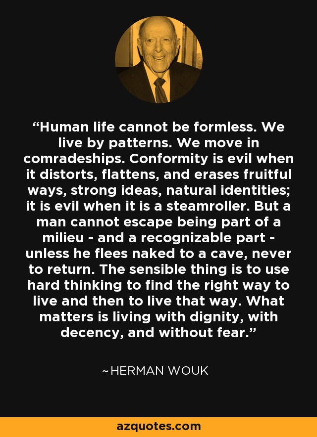 Human life cannot be formless. We live by patterns. We move in comradeships. Conformity is evil when it distorts, flattens, and erases fruitful ways, strong ideas, natural identities; it is evil when it is a steamroller. But a man cannot escape being part of a milieu - and a recognizable part - unless he flees naked to a cave, never to return. The sensible thing is to use hard thinking to find the right way to live and then to live that way. What matters is living with dignity, with decency, and without fear. - Herman Wouk