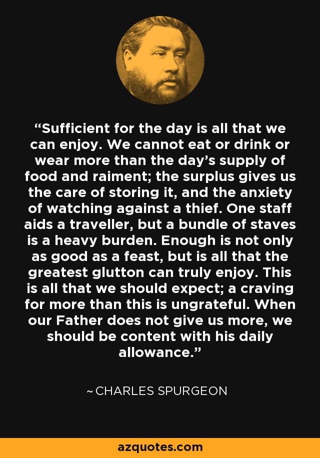 Sufficient for the day is all that we can enjoy. We cannot eat or drink or wear more than the day's supply of food and raiment; the surplus gives us the care of storing it, and the anxiety of watching against a thief. One staff aids a traveller, but a bundle of staves is a heavy burden. Enough is not only as good as a feast, but is all that the greatest glutton can truly enjoy. This is all that we should expect; a craving for more than this is ungrateful. When our Father does not give us more, we should be content with his daily allowance. - Charles Spurgeon