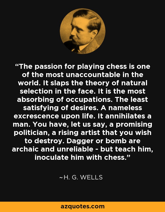 The passion for playing chess is one of the most unaccountable in the world. It slaps the theory of natural selection in the face. It is the most absorbing of occupations. The least satisfying of desires. A nameless excrescence upon life. It annihilates a man. You have, let us say, a promising politician, a rising artist that you wish to destroy. Dagger or bomb are archaic and unreliable - but teach him, inoculate him with chess. - H. G. Wells