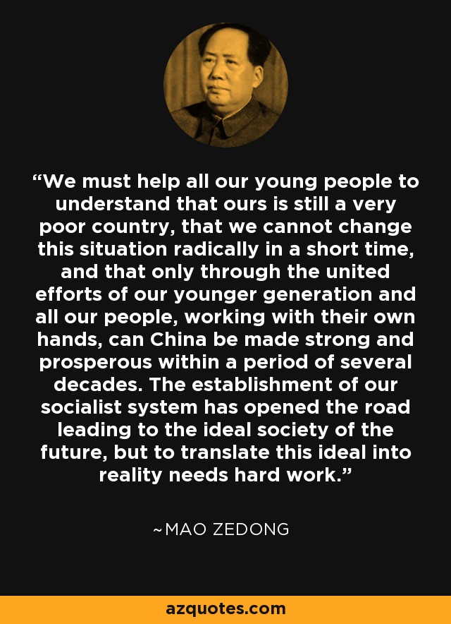 We must help all our young people to understand that ours is still a very poor country, that we cannot change this situation radically in a short time, and that only through the united efforts of our younger generation and all our people, working with their own hands, can China be made strong and prosperous within a period of several decades. The establishment of our socialist system has opened the road leading to the ideal society of the future, but to translate this ideal into reality needs hard work. - Mao Zedong