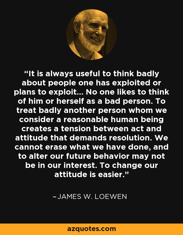 It is always useful to think badly about people one has exploited or plans to exploit... No one likes to think of him or herself as a bad person. To treat badly another person whom we consider a reasonable human being creates a tension between act and attitude that demands resolution. We cannot erase what we have done, and to alter our future behavior may not be in our interest. To change our attitude is easier. - James W. Loewen