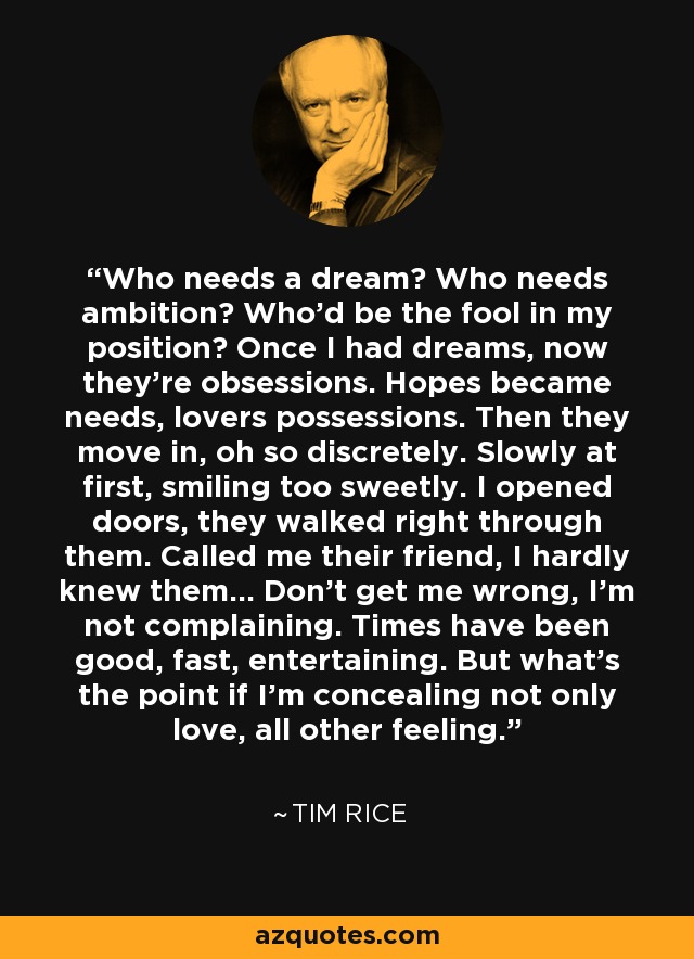 Who needs a dream? Who needs ambition? Who'd be the fool in my position? Once I had dreams, now they're obsessions. Hopes became needs, lovers possessions. Then they move in, oh so discretely. Slowly at first, smiling too sweetly. I opened doors, they walked right through them. Called me their friend, I hardly knew them... Don't get me wrong, I'm not complaining. Times have been good, fast, entertaining. But what's the point if I'm concealing not only love, all other feeling. - Tim Rice