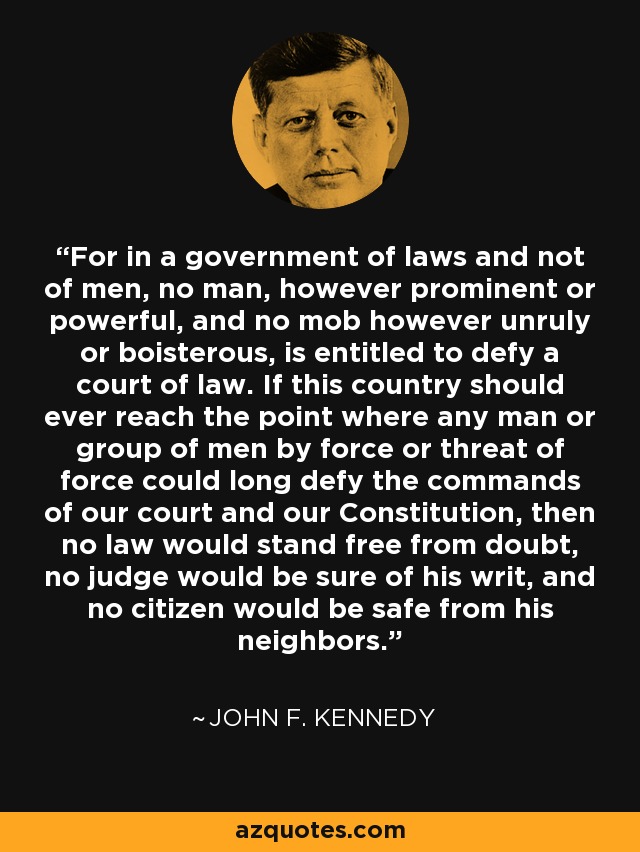 For in a government of laws and not of men, no man, however prominent or powerful, and no mob however unruly or boisterous, is entitled to defy a court of law. If this country should ever reach the point where any man or group of men by force or threat of force could long defy the commands of our court and our Constitution, then no law would stand free from doubt, no judge would be sure of his writ, and no citizen would be safe from his neighbors. - John F. Kennedy