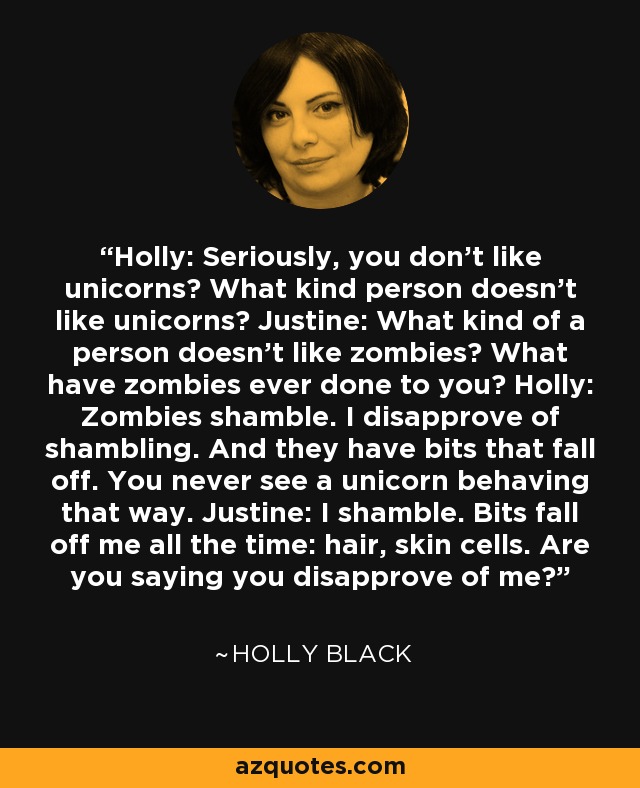 Holly: Seriously, you don't like unicorns? What kind person doesn't like unicorns? Justine: What kind of a person doesn't like zombies? What have zombies ever done to you? Holly: Zombies shamble. I disapprove of shambling. And they have bits that fall off. You never see a unicorn behaving that way. Justine: I shamble. Bits fall off me all the time: hair, skin cells. Are you saying you disapprove of me? - Holly Black