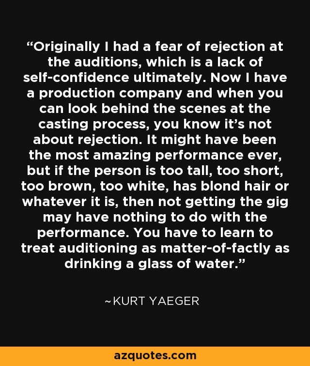 Originally I had a fear of rejection at the auditions, which is a lack of self-confidence ultimately. Now I have a production company and when you can look behind the scenes at the casting process, you know it's not about rejection. It might have been the most amazing performance ever, but if the person is too tall, too short, too brown, too white, has blond hair or whatever it is, then not getting the gig may have nothing to do with the performance. You have to learn to treat auditioning as matter-of-factly as drinking a glass of water. - Kurt Yaeger