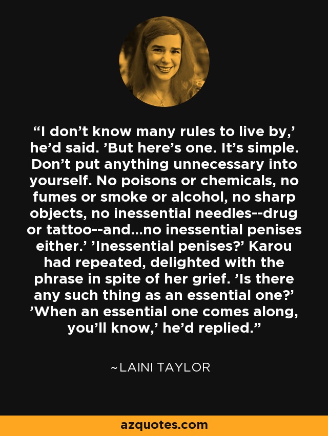 I don't know many rules to live by,' he'd said. 'But here's one. It's simple. Don't put anything unnecessary into yourself. No poisons or chemicals, no fumes or smoke or alcohol, no sharp objects, no inessential needles--drug or tattoo--and...no inessential penises either.' 'Inessential penises?' Karou had repeated, delighted with the phrase in spite of her grief. 'Is there any such thing as an essential one?' 'When an essential one comes along, you'll know,' he'd replied. - Laini Taylor