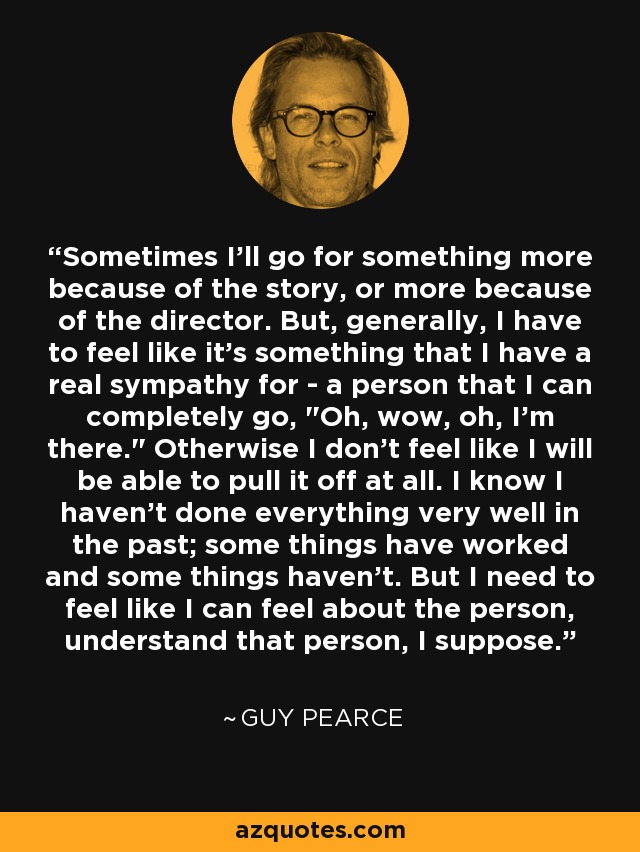 Sometimes I'll go for something more because of the story, or more because of the director. But, generally, I have to feel like it's something that I have a real sympathy for - a person that I can completely go, 