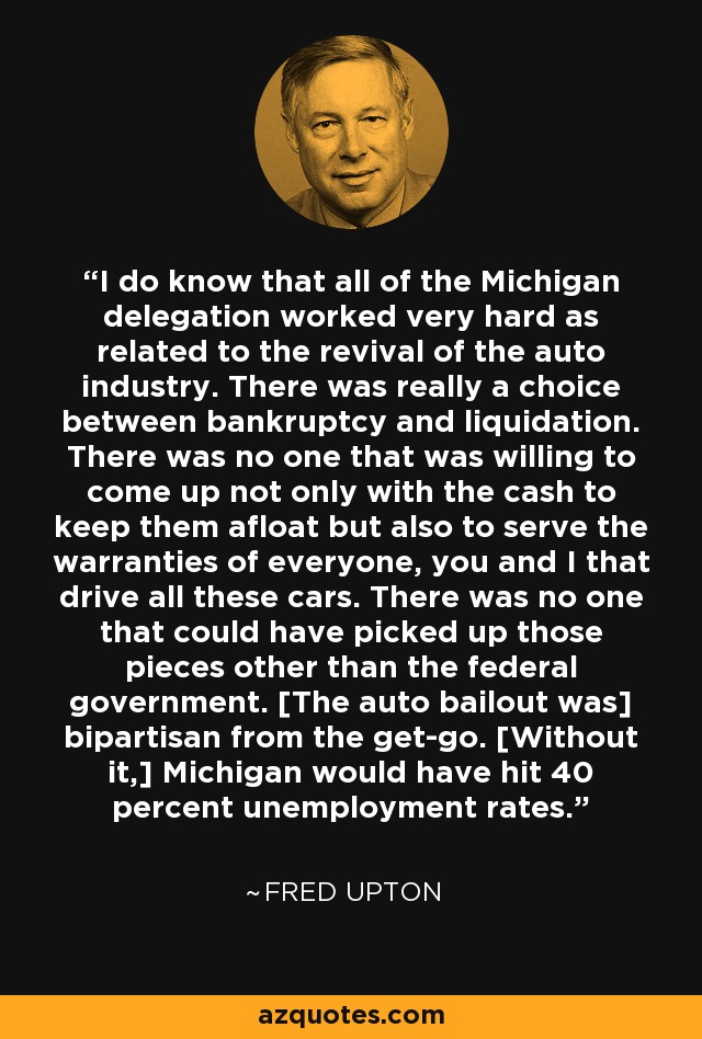 I do know that all of the Michigan delegation worked very hard as related to the revival of the auto industry. There was really a choice between bankruptcy and liquidation. There was no one that was willing to come up not only with the cash to keep them afloat but also to serve the warranties of everyone, you and I that drive all these cars. There was no one that could have picked up those pieces other than the federal government. [The auto bailout was] bipartisan from the get-go. [Without it,] Michigan would have hit 40 percent unemployment rates. - Fred Upton