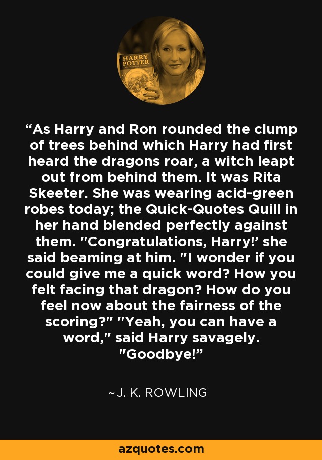 As Harry and Ron rounded the clump of trees behind which Harry had first heard the dragons roar, a witch leapt out from behind them. It was Rita Skeeter. She was wearing acid-green robes today; the Quick-Quotes Quill in her hand blended perfectly against them. 