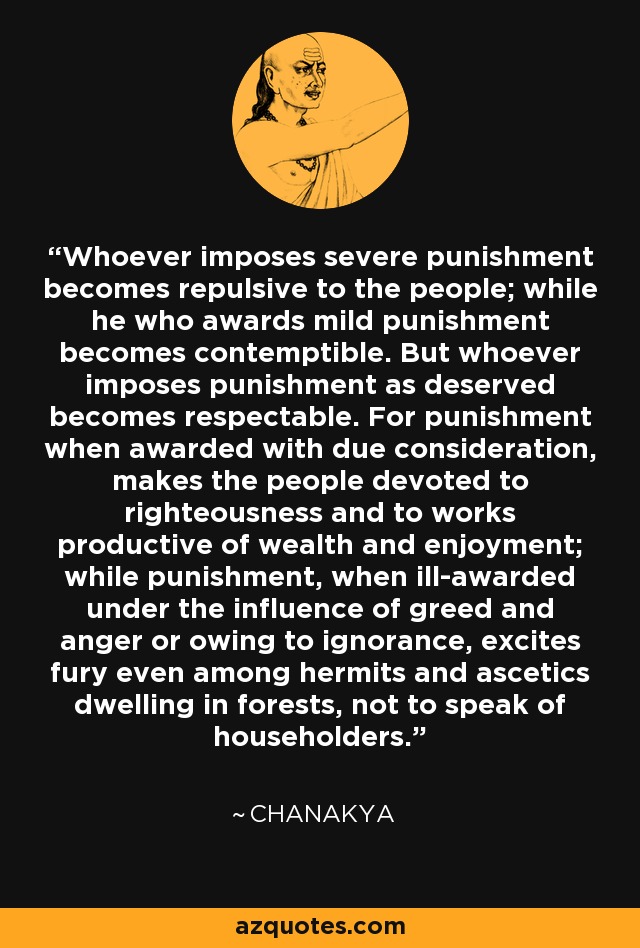 Whoever imposes severe punishment becomes repulsive to the people; while he who awards mild punishment becomes contemptible. But whoever imposes punishment as deserved becomes respectable. For punishment when awarded with due consideration, makes the people devoted to righteousness and to works productive of wealth and enjoyment; while punishment, when ill-awarded under the influence of greed and anger or owing to ignorance, excites fury even among hermits and ascetics dwelling in forests, not to speak of householders. - Chanakya