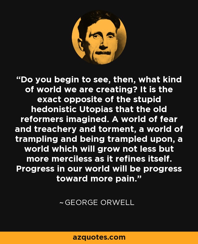 Do you begin to see, then, what kind of world we are creating? It is the exact opposite of the stupid hedonistic Utopias that the old reformers imagined. A world of fear and treachery and torment, a world of trampling and being trampled upon, a world which will grow not less but more merciless as it refines itself. Progress in our world will be progress toward more pain. - George Orwell